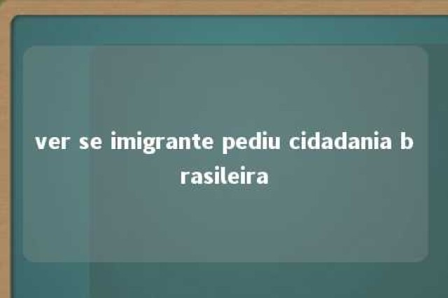 ver se imigrante pediu cidadania brasileira 