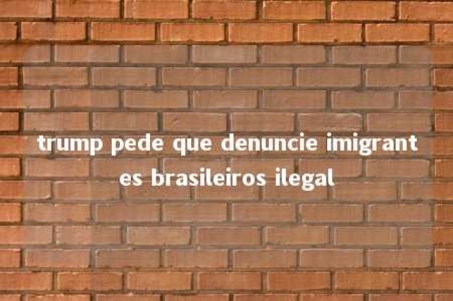 trump pede que denuncie imigrantes brasileiros ilegal 