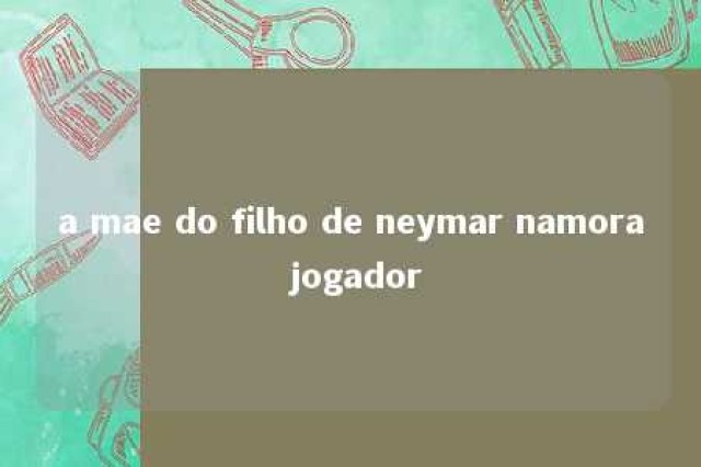 a mae do filho de neymar namora jogador 