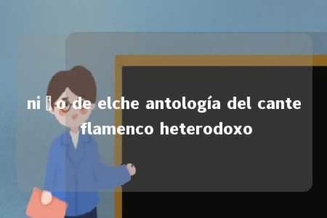 niño de elche antología del cante flamenco heterodoxo 