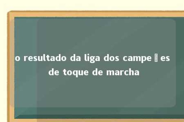 o resultado da liga dos campeões de toque de marcha 