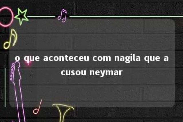 o que aconteceu com nagila que acusou neymar 