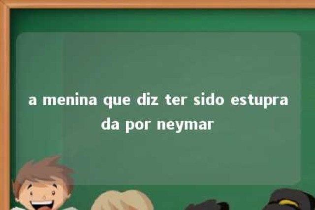 a menina que diz ter sido estuprada por neymar 