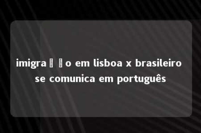 imigração em lisboa x brasileiro se comunica em português 