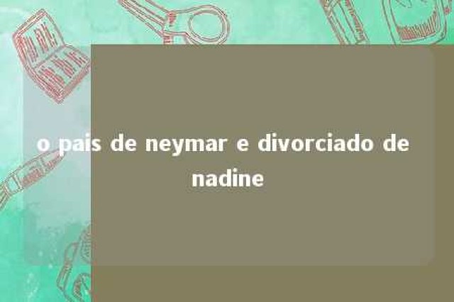 o pais de neymar e divorciado de nadine 