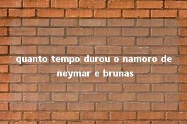 quanto tempo durou o namoro de neymar e brunas 