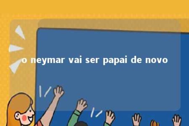 o neymar vai ser papai de novo 