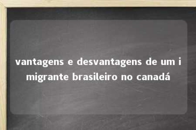 vantagens e desvantagens de um imigrante brasileiro no canadá 