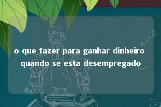 o que fazer para ganhar dinheiro quando se esta desempregado 