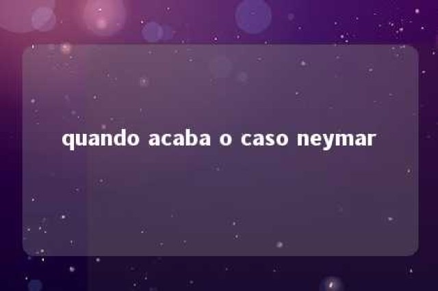 quando acaba o caso neymar 