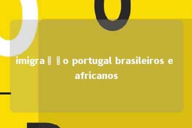 imigração portugal brasileiros e africanos 