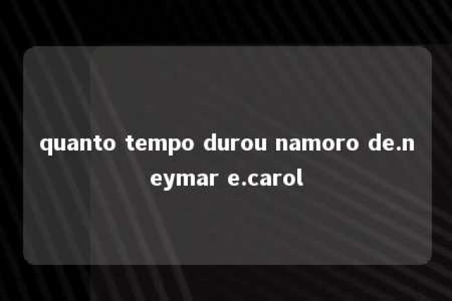 quanto tempo durou namoro de.neymar e.carol 