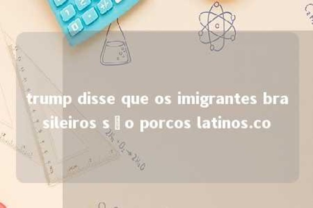 trump disse que os imigrantes brasileiros são porcos latinos.co 