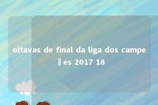 oitavas de final da liga dos campeões 2017 18 