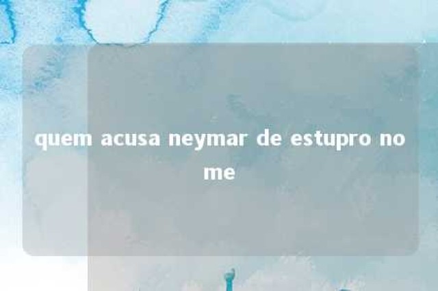 quem acusa neymar de estupro nome 