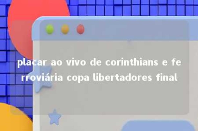 placar ao vivo de corinthians e ferroviária copa libertadores final 