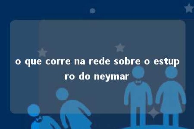 o que corre na rede sobre o estupro do neymar 