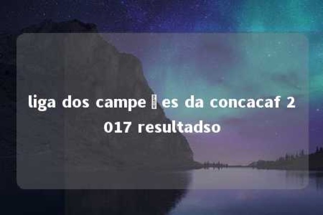 liga dos campeões da concacaf 2017 resultadso 