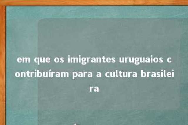 em que os imigrantes uruguaios contribuíram para a cultura brasileira 