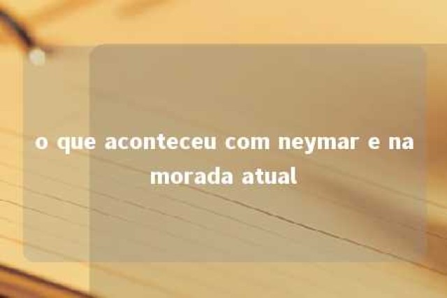 o que aconteceu com neymar e namorada atual 