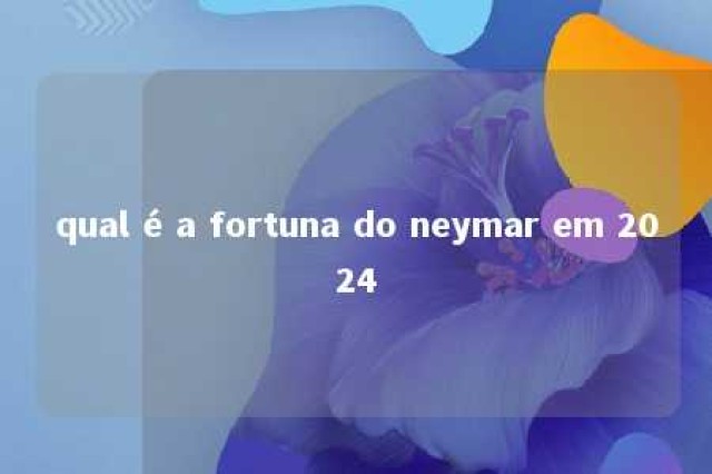 qual é a fortuna do neymar em 2024 