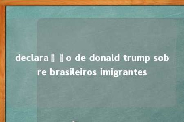 declaração de donald trump sobre brasileiros imigrantes 