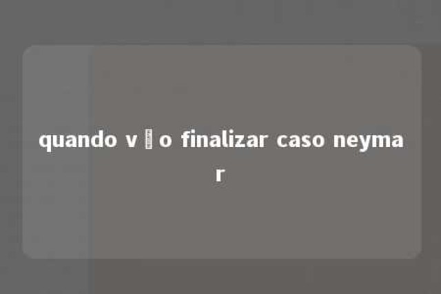 quando vão finalizar caso neymar 