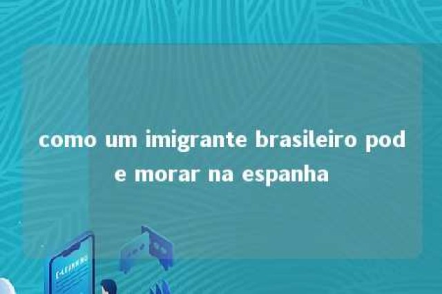 como um imigrante brasileiro pode morar na espanha 