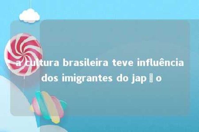 a cultura brasileira teve influência dos imigrantes do japão 