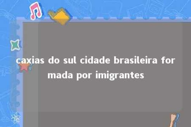 caxias do sul cidade brasileira formada por imigrantes 