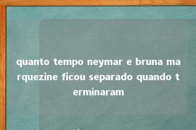 quanto tempo neymar e bruna marquezine ficou separado quando terminaram 