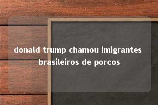 donald trump chamou imigrantes brasileiros de porcos 