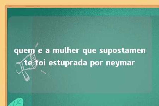 quem e a mulher que supostamente foi estuprada por neymar 