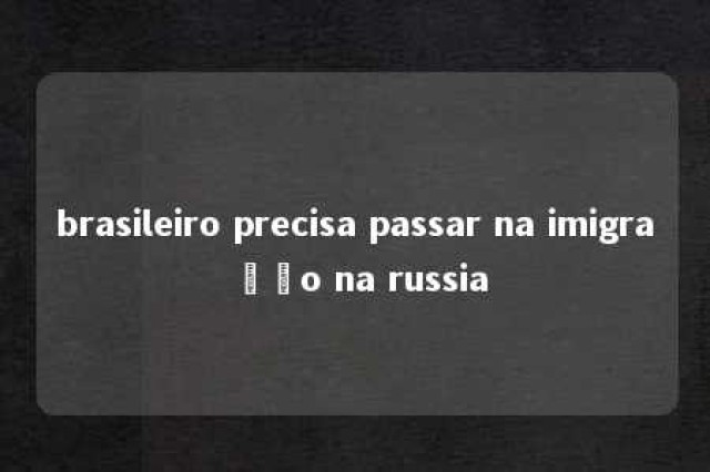 brasileiro precisa passar na imigração na russia 