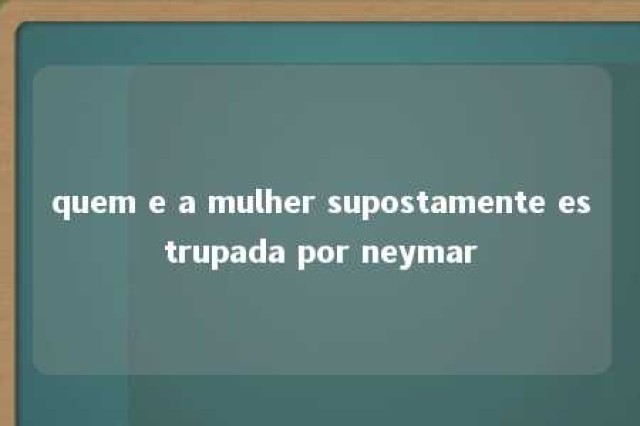 quem e a mulher supostamente estrupada por neymar 