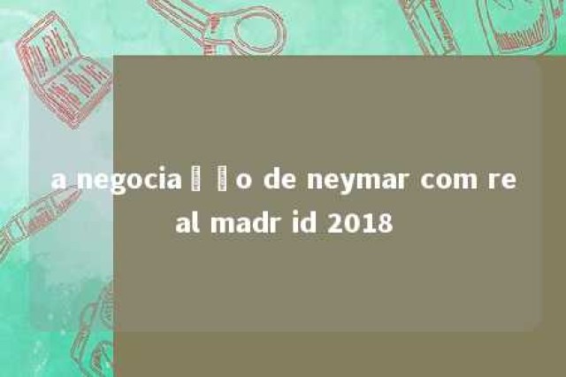 a negociação de neymar com real madr id 2018 