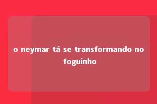 o neymar tá se transformando no foguinho 