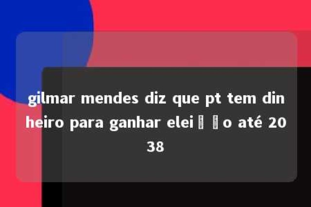 gilmar mendes diz que pt tem dinheiro para ganhar eleição até 2038 