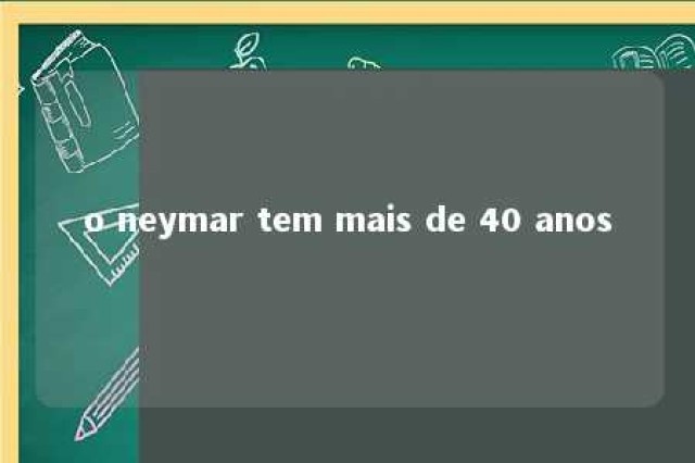 o neymar tem mais de 40 anos 