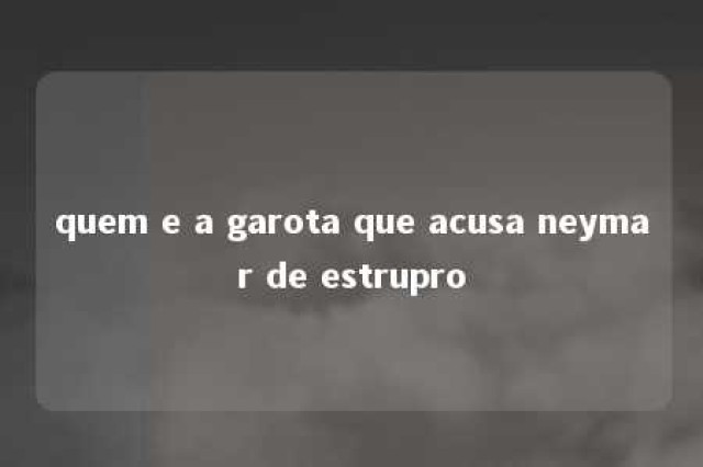 quem e a garota que acusa neymar de estrupro 