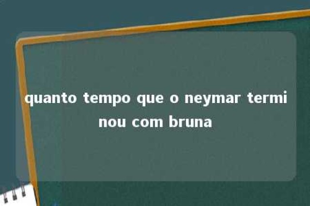 quanto tempo que o neymar terminou com bruna 