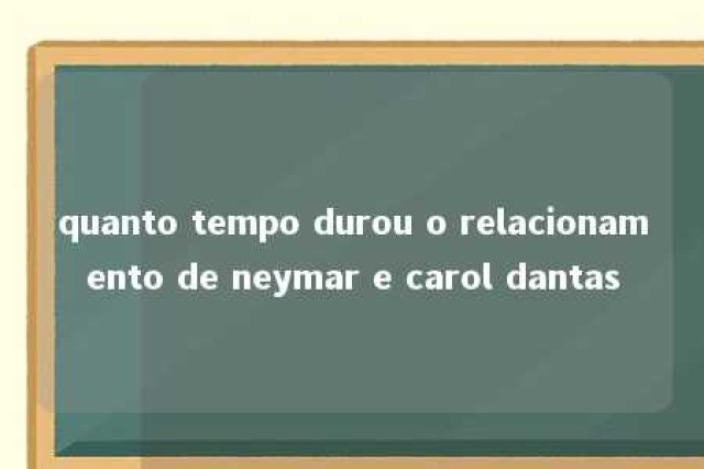 quanto tempo durou o relacionamento de neymar e carol dantas 