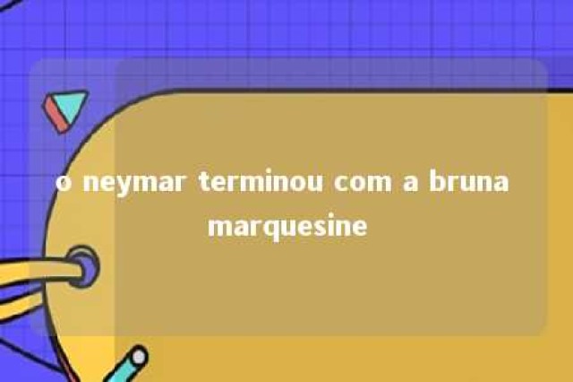 o neymar terminou com a bruna marquesine 