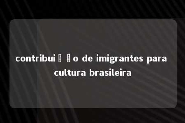 contribuição de imigrantes para cultura brasileira 