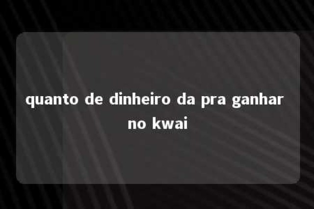 quanto de dinheiro da pra ganhar no kwai 