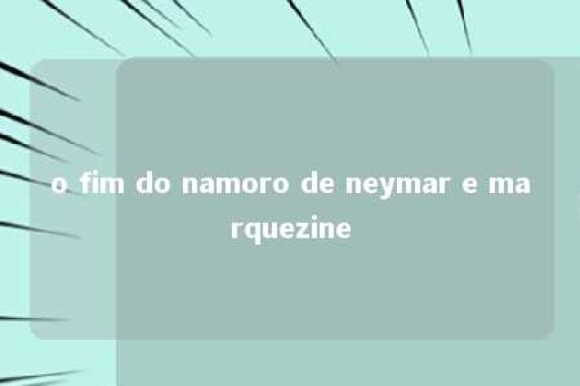 o fim do namoro de neymar e marquezine 