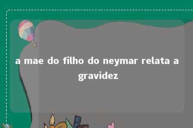 a mae do filho do neymar relata a gravidez 