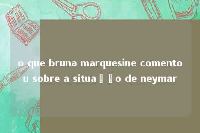 o que bruna marquesine comentou sobre a situação de neymar 