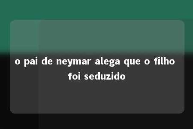 o pai de neymar alega que o filho foi seduzido 