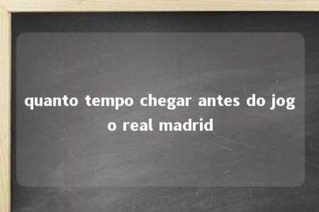 quanto tempo chegar antes do jogo real madrid 